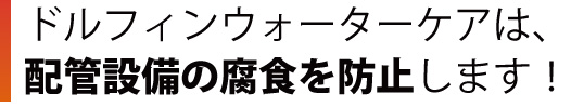 ドルフィンウォーターケアは、配管設備の腐食を防止します！